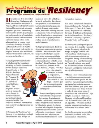 Presente magazine April 20108
Haciendo eco de la necesidad
de muchos Ciudadanos-sol-
dados y sus familias a través de la
Nación, el Negociado de la Guardia
Nacional ha comenzado un nuevo
programa que busca identificar y
minimizar los efectos psicológicos
que pudieran afectar a los ciudada-
nos-soldados que están sometidos
a altos niveles de estrés. Este
adiestramiento se conoce como
‘Resilience Training’ en inglés.
La Guardia Nacional de Puerto
Rico es la segunda en la nación en
preparar personal para administrar
este adiestramiento a los líderes, las
tropas y sus familiares.
“Este programa busca fomentar
la salud mental del ciudadano-
soldado y su familia de modo que
puedan manejar los niveles
de estrés”, dijo la Dra.
Waleska Santiago
Pagán, Directora
del Programa de
Salud Mental de
la Guardia Na-
cional de Puerto
Rico. “Este
programa no solo
aplica al manejo del
estrés durante la
movilización sino
que aplica a todas las
etapas de la vida. Este
curso nos brinda las herramientas
para poder llevar el programa a las
unidades”.
El Programa de ‘Resiliency’ en-
fatiza en el envolvimiento total del
liderato militar para mitigar los
niveles de estrés del soldado y a
la vez de su familia. Para lograr
este propósito se utilizan varias
herramientas entre las que están
análisis de casos y escenarios
reales, análisis de acción y reacción
a situaciones reales presentadas por
medio de películas en un ambiente
de discusión en grupo que lleva a
evaluar las diversas alternativas
según los casos.
“Este programa nos está dando in-
strumentos para ayudar a nuestros
soldados. Ahora se nos ha dado
la responsabilidad para cuando
regresemos a nuestras unidades
podamos pasar esta información
a otros ciudadanos-soldados y sus
familias”, dijo el Ayudante General
de Puerto Rico, General de Di-
visión Antonio J. Vicéns. “Muchas
veces estas situacio-
nes hieren a la familia
y no podemos,
como institución,
hacernos de la vista
larga. Tenemos que
dar seguimiento a cada
ciudadano-soldado una
vez regresa”.
Las metas del programa son
bien definidas: el ayudar en
la retención de ciudadanos-
soldados cualificados y experimen-
tados, integrar la salud mental en
la vida diaria, reducir el estigma
asociado a la búsqueda de ayuda a
problemas de salud mental y uso de
substancias controladas y reducir
las barreras para adquirir trata-
miento facilitando el acceso a una
variedad de recursos.
Los temas cubiertos en este adies-
tramiento fueron: La Naturaleza del
Liderazgo, El Papel de la Evalu-
ación, Mejorando las Fortalezas,
Revisión de Liderato y Herramien-
tas de Adiestramiento, ‘Resiliency’
Familiar, ‘Resiliency’ Espiritual,
Uniendo Todos los Conceptos.
El curso contó con la participación
de personal de la Guardia Nacional
Aérea, Terrestre y miembros del
Grupo de Apoyo Familiar con-
virtiéndolo de esta forma en un
adiestramiento completamente
integrado. Diez y seis miembros y
familiares de la Guardia Nacional
de Puerto Rico junto a personal
de la Guardia Nacional de Illinois,
Kansas y Connecticut participaron
de este adiestramiento.
“Muchas veces vemos situaciones
y actitudes en nuestros compañe-
ros que buscamos ignorar por no
sentirnos capacitados para orientar,
pero estas herramientas que nos
han dado serán de gran ayuda para
evaluar situaciones desde el inicio
y poder de esta forma tomar el
curso de acción más indicado”, dijo
el Sgto. Maestre en Jefe Luis A.
Bosques, miembro del Escuadrón
141 de Control Aéreo (141 ACS)
en Aguadilla. “Podemos también
orientar a nuestros compañeros y
adiestrarlos de la misma forma”.
La familia, como parte esencial de
la Guardia Nacional, no ha sido
descuidada en este aspecto.
Programa deHistoria y foto: Sgto. de Estado Luis Orengo, GNPR-PAO
GuardiaNacionaldePuertoRicoseune...‘
Resiliency’
 