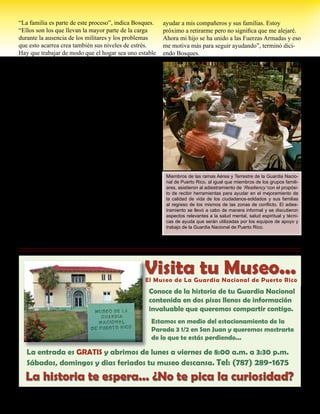 Presente magazine April 2010 9
“La familia es parte de este proceso”, indica Bosques.
“Ellos son los que llevan la mayor parte de la carga
durante la ausencia de los militares y los problemas
que esto acarrea crea también sus niveles de estrés.
Hay que trabajar de modo que el hogar sea uno estable
para que se afecte lo menos posible. Una situación en
la familia afecta toda la Guardia Nacional”.
Las heridas físicas pueden ser visibles a la distancia
y ser tratadas de forma convencional, pero las heridas
emocionales y psicológicas no se pueden ver y puede
tardar más tiempo en sanar requiriendo la ayuda de
muchas personas.
“El propósito es que nuestros ciudadanos-soldados
puedan conocerse y estén mejor preparados para
cuando surjan situaciones difíciles’, dijo el Capt. José
E. Plaza, director del Programa de Prevención de
Suicidio. “Pretendemos con este programa dar her-
ramientas útiles a todos de modo que sepan reconocer
los síntomas de problemas y donde buscar ayuda antes
de que la situación salga fuera de control”.
Según Bosques, este adiestramiento no es un fin,
sino el principio de un nuevo canal de ayuda para los
ciudadanos-soldados, aviadores y sus familias.
“Este adiestramiento me ha enseñado a como seguir
preparándome y me ha facilitado herramientas para
ayudar a mis compañeros y sus familias. Estoy
próximo a retirarme pero no significa que me alejaré.
Ahora mi hijo se ha unido a las Fuerzas Armadas y eso
me motiva más para seguir ayudando”, terminó dici-
endo Bosques.
Miembros de las ramas Aérea y Terrestre de la Guardia Nacio-
nal de Puerto Rico, al igual que miembros de los grupos famili-
ares, asistieron al adiestramiento de ‘Resiliency’ con el propósi-
to de recibir herramientas para ayudar en el mejoramiento de
la calidad de vida de los ciudadanos-soldados y sus familias
al regreso de los mismos de las zonas de conflicto. El adies-
tramiento se llevó a cabo de manera informal y se discutieron
aspectos relevantes a la salud mental, salud espiritual y técni-
cas de ayuda que serán utilizadas por los equipos de apoyo y
trabajo de la Guardia Nacional de Puerto Rico.
Visita tu Museo...El Museo de La Guardia Nacional de Puerto Rico
Conoce de la historia de tu Guardia Nacional
contenida en dos pisos llenos de información
invaluable que queremos compartir contigo.
Estamos en medio del estacionamiento de la
Parada 3 1/2 en San Juan y queremos mostrarte
de lo que te estás perdiendo...
La historia te espera... ¿No te pica la curiosidad?
La entrada es GRATIS y abrimos de lunes a viernes de 8:00 a.m. a 3:30 p.m.
Sábados, domingos y dias feriados tu museo descansa. Tel: (787) 289-1675
La historia te espera... ¿No te pica la curiosidad?
Visita tu Museo...
 