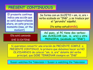 PRESENT CONTINUOUS
El presente continuo
indica una acción que
se está desarrollando
ahora, en este preciso
momento (now, at the
moment)
Así pues, el PC tiene dos verbos:
uno AUXILIAR (am, is, are) y otro
PRINCIPAL (acabado en “ING”)
Se forma con un SUJETO + am, is, are +
verbo acabado en “ING”, y se traduce por
el ”gerundio” español.
(Yo estoy estudiando).
Si queremos convertir una oración de PRESENTE SIMPLE a
PRESENTE CONTINUO, lo primero que debemos hacer es NO
OLVIDARNOS de colocar “am, is, are” delante del verbo
principal, que DEBE TERMINAR siempre en “ING”
Ella está comiendo
SHE IS EATING
Susan watches the Television = Susan is watching the Television
 