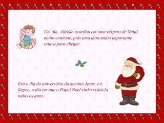 Um dia, Alfredo acordou em uma véspera de Natal, muito contente, pois uma data muito importante estava para chegar. Era o dia do aniversário do menino Jesus, e é lógico, o dia em que o Papai Noel vinha visitá-lo todos os anos. 