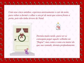 Com seus cinco aninhos, esperava ansiosamente o cair da noite, para voltar a dormir e olhar o seu pé de meia que estava frente a porta, pois não tinha árvore de Natal. Dormiu muito tarde, para ver se conseguia pegar aquele velhinho no "flagra", mas como o sono era maior do que sua vontade, dormiu profundamente. 