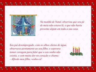 Na manhã de Natal, observou que seu pé de meia não estava lá, e que não havia presente algum em toda a sua casa.  Seu pai desempregado, com os olhos cheios de água, observava atentamente ao seu filho, e esperava tomar coragem para falar que o seu sonho não existia, e com muita dor no coração o chama: - Alfredo meu filho, venha cá! 