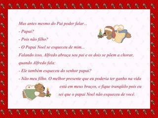 Mas antes mesmo do Pai poder falar... - Papai? - Pois não filho? - O Papai Noel se esqueceu de mim... Falando isso, Alfredo abraça seu pai e os dois se põem a chorar, quando Alfredo fala: - Ele também esqueceu do senhor papai? - Não meu filho. O melhor presente que eu poderia ter ganho na vida está em meus braços, e fique tranqüilo pois eu sei que o papai Noel não esqueceu de você. 