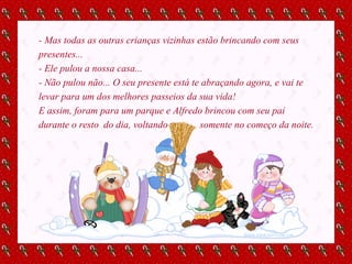 - Mas todas as outras crianças vizinhas estão brincando com seus presentes... - Ele pulou a nossa casa... - Não pulou não... O seu presente está te abraçando agora, e vai te levar para um dos melhores passeios da sua vida! E assim, foram para um parque e Alfredo brincou com seu pai durante o resto  do dia, voltando  somente no começo da noite. 