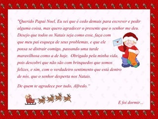 "Querido Papai Noel, Eu sei que é cedo demais para escrever e pedir alguma coisa, mas quero agradecer o presente que o senhor me deu. Desejo que todos os Natais seja como esse, faça com  que meu pai esqueça de seus problemas, e que ele  possa se distrair comigo, passando uma tarde  maravilhosa como a de hoje.  Obrigado pela minha vida,  pois descobri que não são com brinquedos que somos  felizes, e sim, com o verdadeiro sentimento que está dentro de nós, que o senhor desperta nos Natais.  De quem te agradece por tudo, Alfredo.“ E foi dormir... 
