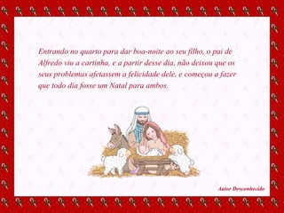 Entrando no quarto para dar boa-noite ao seu filho, o pai de Alfredo viu a cartinha, e a partir desse dia, não deixou que os seus problemas afetassem a felicidade dele, e começou a fazer que todo dia fosse um Natal para ambos. Autor Desconhecido 