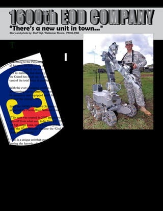 10 - Presente magazine
The Puerto Rico National Guard confronts constant
changes and challenges since the Guard in general
came to be an important asset in the fight against terror-
ism.
According to the Personnel End Strength report of Glob-
al Security for July 2010, the National Guard constitutes
roughly a sixth of the total U.S. Military fighting force.
Not to mention that during part of the war on terrorism
the Guard has made up, in some instances, about 50 per-
cent of the total force in combat.
With the ever-changing combat environment met during
the ongoing war on terrorism, every National Guard must
be proactive and equipped with the right technology to
counter the enemy’s wit.
Enter the 1600th Explosive Ordnance Disposal Company
as part of the Puerto Rico National Guard.
“This unit was created in 2007 and activated in 2008 as a
spin-off from what used to be Troop E, 192nd Cav,” said
1st Sgt. Jorge Luna, unit’s First Sergeant. “This happened
after the 92nd Brigade bacame the 92nd Maneuver En-
hancement Brigade.”
“This is a unique unit that specializes in reducing or elim-
inating the hazards of munitions and explosive devices.
This includes Improvised Explosive Devices placed by
the enemy and conventional U.S. and foreign Unexplod-
ed Explosive Ordnance that represent a threat to opera-
tions, installations, personnel and materiel,” said Luna.
The unit’s mission is not exclusively one of combat op-
erations. It also has some special roles included with its
capabilities.
“As per our mission statement we also provide support to
the U.S. Secret Service in the protection of the President,
Vice-President and any other dignataries as directed,”
said Luna. “Also, we provide EOD service to state and
local agencies and foreign governments as required.”
Story and photo by: Staff Sgt. Waldemar Rivera, PRNG-PAO
1600th EOD COMPANY1600th EOD COMPANY
One of the most important tools in the 1600 is a “squad”
comprised of seven robots that includes six Man Trans-
portable Robotic Systems (MTRS) and a 700-pound Re-
mote Ordnance Neutralization System (RONS) that they
nicknamed “Onion Head.”
“These robots are the pivot point of the unit,” said Sgt.
Charlie Silva, robot operator and Training NCO for the
unit. “They are the ones who do the dirty work for us
when the situation turns awry.”
“These robots are used in dangerous situations,” said Sil-
va. “They are an important complement to our protective
“There’s a new unit in town...”
Sgt. Charlie Silva, robot operator and Training NCO for the 1600 EOD
Unit in Salinas, takes one of the unit’s new Robotic Systems for a stroll
while checking the operational status of the machine, Sept. 12. Silva is the
first Soldier from the PRNG who qualified as an EOD. (Photo by Staff Sgt,
Waldemar Rivera, PRNG-PAO)
 