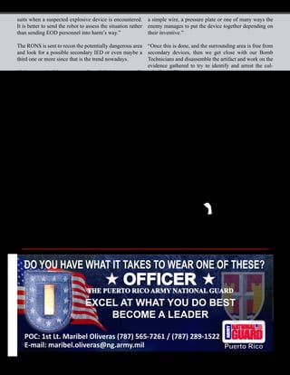 October 2010 - 11
suits when a suspected explosive device is encountered.
It is better to send the robot to assess the situation rather
than sending EOD personnel into harm’s way.”
The RONS is sent to recon the potentially dangerous area
and look for a possible secondary IED or even maybe a
third one or more since that is the trend nowadays.
“It has a total of four cameras for a 360 degree surveil-
lance capability,” said Silva. “It has a microphone and
a speaker that enables the operator to remotely commu-
nicate with a Bomb Technician or any other personnel
downrange from a safe distance of 300 meters.”
“The main purpose of the RONS is not to detonate the
explosives itself,” said Silva. “We always try to protect
the equipment as much as possible and the RONS should
be placed as far away from the detonation as possible be-
fore it occurs. In the case that the RONS is handling a
suspicious object and a bomb goes off, the robot could
be destroyed, but it’s better to lose a robot than to lose a
soldier.”
Even in the event of losing a robot due to an explosion,
the robot would still be doing its intended job, which is
to protect the Soldier from getting killed, and that is just
one of its main jobs.
“One of the main jobs for the robotic systems when an
IED is encountered is to try to disarm or separate the
components of the device,” said Silva. “One way is trying
to pull away the blasting cap or the main trigger from the
bomb assembly. This could sometimes be a cell phone,
a simple wire, a pressure plate or one of many ways the
enemy manages to put the device together depending on
their inventive.”
“Once this is done, and the surrounding area is free from
secondary devices, then we get close with our Bomb
Technicians and disassemble the artifact and work on the
evidence gathered to try to identify and arrest the cul-
prits,” said Silva.
“I feel proud to be the first member of the PRNG to go
through the EOD School and the first one to get qualified
in this MOS in the 1600 EOD Unit,” said Silva. “It was a
10-month-long course that started with the first phase at
Redstone Arsenal in Alabama and ended with the second
phase at Eglin AFB in Florida. It was a hard course; you
had to pass with a minimum of 85 percent score on all
tests. It was tough but not impossible.”
The unit seeks soldiers E-5 and below who are willing
to take the challenge of going through the training. The
candidates have to be in good physical condition, pass
the APFT, 105 minimum GM score and posses a Secret
clearance to apply for Top-Secret clearance.
For more information you may contact 1st Sgt. Jorge
Luna at: (787) 824-7492 or visit building 900 at Camp
Santiago Joint Maneuver Training Center in Salinas.
DO YOU HAVE WHAT IT TAKES TO WEAR ONE OF THESE?
OFFICER
THE PUERTO RICO ARMY NATIONAL GUARD
EXCEL AT WHAT YOU DO BEST
BECOME A LEADER
POC: 1st Lt. Maribel Oliveras (787) 565-7261 / (787) 289-1522
E-mail: maribel.oliveras@ng.army.mil Puerto Rico
 