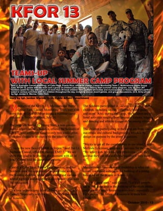 October 2010 - 13
Members of the KFOR 13, Multinational Battle
Group East, Liaison Monitoring Team, met with
more than 40 local children during a Summer camp
program in Strpce/Shterpce, July 20.
The program, hosted by Strong Start, a non-govern-
mental organization in Kosovo, offered the Soldiers of
LMT 7, who arrived in Kosovo only two weeks prior,
their first chance to interact with the youth of their
sector.
“This is the new face of KFOR in Strpce,” said 2nd Lt.
Suehaine Cancel, officer in charge, LMT 7. “We are
more than glad to be sharing this moment with all of
you,” Cancel told the camp participants.
Cancel, a Cabo Rojo, Puerto Rico, resident, and her
Soldiers, took the opportunity to spend time with
the Kosovo children, while also handing out various
school supplies and engaging in several activities with
the youngsters.
“We love to participate in all of these activities,” said
Cancel, “especially with the kids. They are the future
of Kosovo.”
The Soldiers participated in various activities with the
children, including soccer, volleyball, board games
and more. Also, during the camp, the children are of-
fered activities ranging from language lessons, singing
and dancing and athletic competitions among others.
The children participating in the camp are from vari-
ous ethnic and cultural backgrounds, which is by
design on purpose by the event organizers.
“We try to get all the communities in one place,” said
Mirlinda Sylejmani, assistant supervisor for the camp.
“We select kids from multiple ethnicities … so they
see that they can live and work together if they want
to.”
Multi-ethnic cooperation and friendship is what can
ensure continued success in the building of a strong
future for all the people in Kosovo.
“This is a good start,” said Cancel. “Let’s all contrib-
ute to this giant step in the build-up of the multi-ethnic
society and a better future for everybody, especially
for Kosovo. The future of Kosovo is in these kids’
hands.”
TEAMS-UP
WITH LOCAL SUMMER CAMP PROGRAM
TEAMS-UP
WITH LOCAL SUMMER CAMP PROGRAM
Story by Sgt. Jordan Werme, 130th Public Affairs Detachment
KFOR 13KFOR 13
2nd Lt. Suehaine Cancel (kneeling), of Cabo Rojo, Puerto Rico, officer in charge, Liason Monitoring Team 7, Multinational Battle Group
East, KFOR 13, poses with her team and a group of children participating in a Strong Start summer camp program, July 20. The LMT
Soldiers spent the day with a group of more than 40 local children from multiple ethnicities and municipalities in Kosovo. Soldiers partici-
pated in various activities with the children throughout the day, including soccer, board games, and group discussions. (U.S. Army photo
by Sgt. Jordan E. Werme, 130th PAD)
 