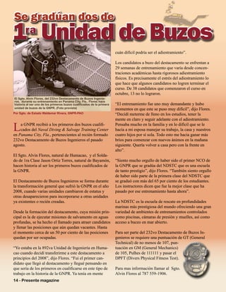 14 - Presente magazine
Se gradúan dos de
La GNPR recibió a los primeros dos buzos cualifi-
cados del Naval Diving & Salvage Training Center
en Panama City, Fla., pertenecientes al recién formado
232vo Destacamento de Buzos Ingenieros el pasado
agosto.
El Sgto. Alvin Flores, natural de Humacao, y el Solda-
do de 1ra Clase Jason Ortiz Torres, natural de Bayamón,
hacen historia al ser los primeros buzos cualificados de
la GNPR.
El Destacamento de Buzos Ingenieros se forma durante
la transformación general que sufrió la GNPR en el año
2008, cuando varias unidades cambiaron de estatus y
otras desaparecieron para incorporarse a otras unidades
ya existentes o recién creadas.
Desde la formación del destacamento, cuya misión prin-
cipal es la de ejecutar misiones de salvamento en aguas
profundas, se ha hecho el llamado para atraer candidatos
y llenar las posiciones que aún quedan vacantes. Hasta
el momento cerca de un 50 por ciento de las posiciones
quedan por ser ocupadas.
“Yo estaba en la 892va Unidad de Ingeniería en Huma-
cao cuando decidí transferirme a este destacamento a
principios del 2008”, dijo Flores. “Fui el primer can-
didato que llegó al destacamento y llegué pensando en
que sería de los primeros en cualificarse en este tipo de
trabajo en la historia de la GNPR. Ya tenía en mente
cuán difícil podría ser el adiestramiento”.
Los candidatos a buzo del destacamento se enfrentan a
29 semanas de entrenamiento que varía desde concen-
traciones académicas hasta rigorosos adiestramiento
físicos. Es precisamente el estrés del adiestramiento lo
que hace que algunos candidatos no logren terminar el
curso. De 38 candidatos que comenzaron el curso en
octubre, 13 no lo lograron.
“El entrenamiento fue uno muy demandante y hubo
momentos en que este se puso muy difícil”, dijo Flores.
“Decidí meterme de lleno en los estudios, tener la
mente en claro y seguir adelante con el adiestramiento.
Pensaba mucho en la familia y en lo difícil que se le
hacía a mi esposa manejar su trabajo, la casa y nuestros
cuatro hijos por sí sola. Todo esto me hacia ganar más
bríos para comenzar con nuevos ánimos en la mañana
siguiente. Quería volver a casa pero con la frente en
alto”.
“Siento mucho orgullo de haber sido el primer NCO de
la GNPR que se gradúa del NDSTC que es una escuela
de tanto prestigio”, dijo Flores. “También siento orgullo
de haber sido parte de la primera clase del NDSTC que
se graduó con más del 65 por ciento de los estudiantes.
Los instructores dicen que fue la mejor clase que ha
pasado por ese entrenamiento hasta ahora”.
La NDSTC es la escuela de rescate en profundidades
marinas más prestigiosa del mundo ofreciendo una gran
variedad de ambientes de entrenamientos controlados
como piscinas, cámaras de presión y muelles, así como
acceso a buceo en mar abierto.
Para ser parte del 232vo Destacamento de Buzos In-
genieros se requiere una puntuación de GT (General
Technical) de no menos de 107, pun-
tuación en GM (General Mechanics)
de 105, Pulhes de 111111 y pasar el
DPFT (Divers Physical Fitness Test).
Para mas información llamar al Sgto.
Alvin Flores al 787 559-1906.
1ra
UnidaddeBuzos1ra
UnidaddeBuzos
El Sgto. Alvin Flores, del 232vo Destacamento de Buzos Ingenie-
ros, durante su entrenamiento en Panama City, Fla.. Flores hace
historia al ser uno de los primeros buzos cualificados de la primera
unidad de buzos de la GNPR. (Foto provista)
Por Sgto. de Estado Waldemar Rivera, GNPR-PAO
 