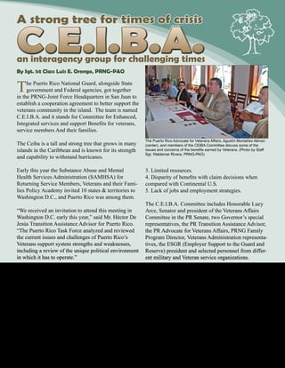 October 2010 - 15
The Puerto Rico National Guard, alongside State
government and Federal agencies, got together
in the PRNG-Joint Force Headquarters in San Juan to
establish a cooperation agreement to better support the
veterans community in the island. The team is named
C.E.I.B.A. and it stands for Committee for Enhanced,
Integrated services and support Benefits for veterans,
service members And their families.
The Ceiba is a tall and strong tree that grows in many
islands in the Caribbean and is known for its strength
and capability to withstand hurricanes.
Early this year the Substance Abuse and Mental
Health Services Administration (SAMHSA) for
Returning Service Members, Veterans and their Fami-
lies Policy Academy invited 10 states & territories to
Washington D.C., and Puerto Rico was among them.
“We received an invitation to attend this meeting in
Washington D.C. early this year,” said Mr. Héctor De
Jesús Transition Assistance Advisor for Puerto Rico.
“The Puerto Rico Task Force analyzed and reviewed
the current issues and challenges of Puerto Rico’s
Veterans support system strengths and weaknesses,
including a review of the unique political environment
in which it has to operate.”
Once in Puerto Rico, the task force took the task to
assemble all relevant government and federal agencies
to study them and their alternatives.
So, the CEIBA committee was born.
Five of the most relevant points of the meeting were:
1. It has been a long war that stretches a system not
designed for such a long conflict.
2. Conflicts with small groups that don’t support Vet-
erans.
C.E.I.B.A.
3. Limited resources.
4. Disparity of benefits with claim decisions when
compared with Continental U.S.
5. Lack of jobs and employment strategies.
The C.E.I.B.A. Committee includes Honorable Lucy
Arce, Senator and president of the Veterans Affairs
Committee in the PR Senate, two Governor’s special
representatives, the PR Transition Assistance Advisor,
the PR Advocate for Veterans Affairs, PRNG Family
Program Director, Veterans Administration representa-
tives, the ESGR (Employer Support to the Guard and
Reserve) president and selected personnel from differ-
ent military and Veteran service organizations.
“At this point all members of the CEIBA Committee
are engaged in the process to educate our community,
government agencies and the private sector on the sig-
nificance of the Veteran community and their families.
Also, to update laws and benefits that the Veterans
community and their families are entitled to.” said
De Jesús. “The committee will work hand-in-hand to
deal with matters concerning all Veterans, and bring
solutions to the most relevant issues. After all, Veter-
ans have sacrificed themselves for the community, the
country, and our nation.”
By Sgt. 1st Class Luis E. Orengo, PRNG-PAO
A strong tree for times of crisis
an interagency group for challenging times
The Puerto Rico Advocate for Veterans Affairs, Agustín Montañez Allman
(center), and members of the CEIBA Committee discuss some of the
issues and concerns of the benefits earned by Veterans. (Photo by Staff
Sgt. Waldemar Rivera, PRNG-PAO)
 