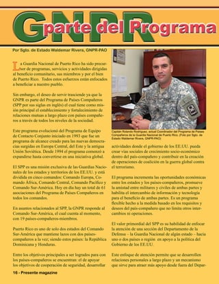 16 - Presente magazine
La Guardia Nacional de Puerto Rico ha sido precur-
sor de programas, servicios y actividades dirigidas
al beneficio comunitario, sus miembros y por el bien
de Puerto Rico. Todos estos esfuerzos están enfocados
a beneficiar a nuestro pueblo.
Sin embargo, el deseo de servir trasciende ya que la
GNPR es parte del Programa de Países Compañeros
(SPP por sus siglas en inglés) el cual tiene como mis-
ión principal el establecimiento y fortalecimiento de
relaciones mutuas a largo plazo con países compañe-
ros a través de todos los niveles de la sociedad.
Este programa evolucionó del Programa de Equipo
de Contacto Conjunto iniciado en 1993 que fue un
programa de alcance creado para las nuevas democra-
cias surgidas en Europa Central, del Este y la antigua
Unión Soviética. Desde 1994 el programa comenzó a
expandirse hasta convertirse en una iniciativa global.
El SPP es una misión exclusiva de las Guardias Nacio-
nales de los estados y territorios de los EE.UU. y está
dividida en cinco comandos: Comando Europa, Co-
mando África, Comando Central, Comando Pacífico y
Comando Sur-América. Hoy en día hay un total de 61
asociaciones del Programa de Países Compañeros en
todos los comandos.
En asuntos relacionados al SPP, la GNPR responde al
Comando Sur-América, el cual cuenta al momento,
con 19 países-compañeros-miembros.
Puerto Rico es uno de solo dos estados del Comando
Sur-América que mantiene lazos con dos países-
compañeros a la vez; siendo estos países: la República
Dominicana y Honduras.
Entre los objetivos principales a ser logrados para con
los países-compañeros se encuentran: el de apoyar
los objetivos de cooperación de seguridad, desarrollar
Por Sgto. de Estado Waldemar Rivera, GNPR-PAO
GNPRGNPR
actividades donde el gobierno de los EE.UU. pueda
crear vías sociales de crecimiento socio-económico
dentro del país-compañero y contribuir en la creación
de operaciones de coalición en la guerra global contra
el terrorismo.
El programa incrementa las oportunidades económicas
entre los estados y los países-compañeros, promueve
la amistad entre militares y civiles de ambas partes y
habilita el intercambio de información y tecnología
para el beneficio de ambas partes. Es un programa
flexible hecho a la medida basado en los requisitos y
deseos del país-compañero que no limita otros inter-
cambios ni operaciones.
El valor primordial del SPP es su habilidad de enfocar
la atención de una sección del Departamento de la
Defensa – la Guardia Nacional de algún estado – hacia
uno o dos países o región en apoyo a la política del
Gobierno de los EE.UU.
Este enfoque de atención permite que se desarrollen
relaciones personales a largo plazo y un mecanismo
que sirve para atraer más apoyo desde fuera del Depar-
parte del Programa
Capitán Rolando Rodríguez, actual Coordinador del Programa de Paises
Compañeros de la Guardia Nacional de Puerto Rico. (Foto por Sgto. de
Estado Waldemar Rivera, GNPR-PAO)
 