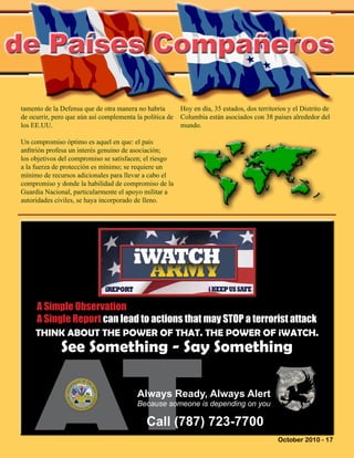 October 2010 - 17
de Países Compañeros
A Simple Observation
A Single Report can lead to actions that may STOP a terrorist attack
THINK ABOUT THE POWER OF THAT. THE POWER OF iWATCH.
See Something - Say Something
Always Ready, Always Alert
Because someone is depending on you
Call (787) 723-7700
tamento de la Defensa que de otra manera no habría
de ocurrir, pero que aún así complementa la política de
los EE.UU.
Un compromiso óptimo es aquel en que: el país
anfitrión profesa un interés genuino de asociación;
los objetivos del compromiso se satisfacen; el riesgo
a la fuerza de protección es mínimo; se requiere un
mínimo de recursos adicionales para llevar a cabo el
compromiso y donde la habilidad de compromiso de la
Guardia Nacional, particularmente el apoyo militar a
autoridades civiles, se haya incorporado de lleno.
Hoy en día, 35 estados, dos territorios y el Distrito de
Columbia están asociados con 38 países alrededor del
mundo.
 