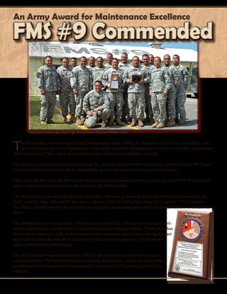 18 - Presente magazine
The Puerto Rico National Guard Field Maintenance Shop (FMS) #9, located in Fort Allen, Juana Díaz, was
selected runner-up of the Department of the Army Award for Maintenance Excellence (AAME) competition
2010 in the small TDA (Table of Distribution and Allowances) category, June 24.
The award ceremony was held at Richmond, Va., and the Chief of Staff of the Army, General George W. Casey
Jr. was on hand to recognize the 82 outstanding units being awarded for logistics excellence.
This is not the first time the Puerto Rico National Guard competes for this award. Last year FMS #5 from May-
agüez competed and ended up as the winner of the 2009 AAME.
“At the Pentagon, we can make policies and plans, but none of it can be achieved without the Soldiers in the
field,” said Lt. Gen. Mitchell H. Stevenson, Deputy Chief of Staff of the Army for Logistics. “The Logistics
Excellence Awards provide an oportunity to recognize outstanding units and their diligent efforts to sustain the
force.”
The award description states that: “All mechanics were ASE (Automotive Service Excel-
lence) qualified and had attended all required technician training courses. Puerto Rico has
been a great supporter of the award program with maximum participation during the past
years and has seen the benefit of improved readiness and recognition of their mainte-
nance personnel by participating.”
The AAME Award was established in 1982 by the Department of the Army and is
co-sponsored by The National Defense Industrial Association. It has recognized the
exceptional accomplishments in maintenance excellence and logistics performed by
FMS #9.
An Army Award for Maintenance Excellence
FMS #9 CommendedFMS #9 Commended
Story and Photo by Staff Sgt. Waldemar Rivera, PRNG-PAO
 