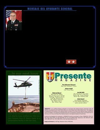 .
MENSAJE DEL AYUDANTE GENERAL
Maj. Gen. Antonio J. Vicéns
PresentePresenteM A G A Z I N E
“Presente” is an unofficial bilingual publication of the Puerto Rico National Guard, authorized under AR
360-81, and prepared by the Public Affairs Office and 113th Mobile Public Affairs Detachment. This magazine
is published for all members of the National Guard, courtesy of the Puerto Rico National Guard Institutional
Trust Fund (FIGNA). The viewpoints expressed herein do not necessarily represent those of the Department of
the Army or Air Force, the Puerto Rico National Guard or the Adjutant General of Puerto Rico.
Articles and photographs for publication in PRESENTE should be submitted to: Editor, PRESENTE, ATTN: PR-
PAO, Public Affairs Office, P.O. Box 9023786, San Juan, P.R. 00902-3786. Telephones: (787) 289-1474, 289-
1475, 289-1479. Fax: (787) 289-1478, e-mail: paul.dahlen@ng.army.mil.
Design and Artwork by: Staff Sgt. Waldemar Rivera, PRNG-PAO
El éxito de una organización está funda-
mentado en los principios de relevancia
y dedicación para con el pueblo al que
sirve. No existe, ni existirá, una empresa
que pueda adjudicase el éxito de su
cometido que haya ignorado las necesi-
dades y asuntos de aquellos a los que
está llamada a servir.
Por los pasados 91 años nuestra
institución ha cultivado la dedicación al
servicio de nuestro país y nuestra nación,
convirtiéndose de esta manera en una organización relevante para
el pueblo que espera nuestra presencia y cometido en los momentos
de crisis y que ahora, más que nunca antes, depende de nuestro
ejemplo y valores.
Desde 1919 nuestra institución ha llenado todos los cometidos históri-
cos a los que se ha enfrentado y ha traído honor y honra a nuestra
tierra, elevando la conciencia colectiva de nuestro pueblo a grandes
alturas. Ninguna agencia gubernamental o militar en la historia de
nuestro país ha tenido tres misiones fundamentales y ha cumplido a
cabalidad con todos sus cometidos sin sacrificar la estabilidad y segu-
ridad de nuestra población.
Hemos superado los retos que trajeron las movilizaciones federales
en apoyo a la Guerra Global Contra el Terrorismo, donde cientos de
nuestros ciudadanos-soldados sirvieron y sirven gallardamente en
diversos frentes alrededor del mundo. Superamos los retos de una
transformación sin precedente en nuestra historia donde docenas de
unidades fueron desactivadas, otras más fueron creadas y nuevas
misiones han sido implantadas para atemperar nuestra organización
a las exigencias de un nuevo mundo. Todo esto lo hemos logrado sin
perturbar la fe de nuestro pueblo en nuestra capacidad de responder
a sus necesidades.
Demostramos nuestra relevancia como institución al ayudar a
nuestro pueblo en el mejoramiento de su calidad de vida al implantar
programas de impacto social como lo es ChalleNGe y más reciente-
mente C.R.E.A.N.D.O. Estamos colaborando con el desarrollo de
nuestros niños y jóvenes con los programas STARBASE, STAY ON
TRACK y las charlas continuas de la oficina de DDR (Drug Depen-
dency Reduction Program) a las escuelas y a la comunidad. De la
misma forma continuamos brindando seguridad a la comunidad con
la participación en conjunto con la policía y las agencias de seguri-
dad.
Ahora, estamos enfrascados en una visión que nos llevará a con-
vertirnos en la institución de mayor relevancia en las Américas.
Todo esto con el propósito, no de de ser exitosos o por lo que esto
signifique para la organización, sino por el bien y el orgullo de nuestra
nación y de nuestro país.
Guardia Nacional de Puerto Rico…
¡SIEMPRE PRESENTE!
The Adjuntant General
Maj. Gen. Antonio J. Vicéns
Chief of Staff
Col. Víctor Pérez
Air NG PAO
Maj. Ricardo D. Castrodad
Master Sgt. Tomás Ramirez
Master Sgt. Anthony Hall
State Guard
Col. Maribel Alejandro
Lt. Col. Gelabert Monserrate
2nd Lt. Javish Collazo
Editorial Board
Maj. Paul W. Dahlen
Sgt. lst Class Luis E. Orengo
Staff Sgt. Waldemar Rivera
Staff Sgt. Marizol Ruiz
Sgt. Angel D. Martinez
Sgt. Robert Owens
Spc. Wilma Vega
...in our next issue
Joint forces maneuver between PRNG and
U.S. Marine Corps airlifted two 18th Cen-
tury Cannons from El Morro Castle to a
preservation facility in Old San Juan.
PhotobySgt.RobertOwens,PRNG-PAO
 