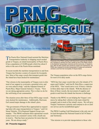 20 - Presente magazine 
The Puerto Rico National Guard assisted the Maritime
Transportation Authority in shipping much needed
goods to Vieques, an island-municipality of Puerto Rico.
It has a population of 10,000 people which lies about 8
miles to the east of the Puerto Rican mainland.
In recent months the maritime transportation to and from
Vieques has become a source of concern for its popula-
tion. Most of the cargo vessels that transport goods into
the island have been docked for maintenance.
“Our citizens in the municipality of Vieques were in dire
need of our support to overcome a potential crisis, and
we were asked to help,” said the Adjutant General of
Puerto Rico, Major General Antonio J. Vicens. “Now
we are taking appropriate action. This is what we do for
the well-being of our communities.”
The situation arose after three of four MTA cargo vessels
were docked for maintenance. Additionally, Hurricane
Earl caused major damage to the island’s piers.
“The government of Puerto Rico approached us request-
ing help with cargo transportation to Vieques,” said Col.
Susan Valentín, 191st Regional Support Group com-
mander. “The PRNG maintains three operational vessels
ready to move at a moment’s notice with a fourth one
in reserve. That has been our practice for more than ten
years. We are always ready.”
The Vieques population relies on the MTA cargo ferries
for most of its daily needs.
“MTA has four cargo vessels that serve the islands of Vi-
eques and Culebra,” said José R. Ruíz Ríos, a supervisor
at the MTA. “Our vessels move over 10 heavy vehicles
in three daily trips to the islands. With the absence of
three of those vessels, the movement of supplies and
goods to and from the islands has become a challenge.
Thanks to the PRNG we are helping the Vieques’ com-
merce by taking their vehicles to the main island for
resupply and re-stock of the island’s stores. We will give
Vieques’ businesses a priority and continue to do so until
our service can be reestablished again.”
The PRNG Landing Craft Detachment is the only one of
its kind throughout the National Guard of all 54 States
and Territories.
“Our mission is to provide transportation to those vehi-
Personnel of the PRNG Landing Craft Detachment supervise the loading
and unloading of vehicles from their vessels as part of the PRNG support
to the Maritime Transportation Authority and the community of Vieques Is-
land. After the MTA vessels were docked for repairs and maintenance, the
PRNG was mobilized to provide transportation of cargo and commercial
vehicles to and from the municipality of Vieques Island.
PRNGTO THE RESCUETO THE RESCUE
Story and photos by Sgt. 1st Class Luis Orengo, PRNG-PAO
 