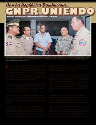 22 - Presente magazine
Con la República Dominicana...
Personal del Centro de Operaciones Conjuntas (JOC
por sus siglas en Inglés) de la Guardia Nacional
de Puerto Rico y de la Agencia Estatal para el Manejo
de Emergencias de Puerto Rico se dieron a la tarea de
viajar a la República Dominicana en la primera de una
serie de intercambios de conocimientos y experiencias
en el manejo de emergencias y desastres.
Como parte del Programa de Países Compañeros, la
función principal de la GNPR es la interacción con los
paises compañeros para promover y realzar las rela-
ciones bilaterales entre estos y los EE.UU.
Con este propósito, la Guardia Nacional de Puerto
Rico tiene a su cargo, como parte del Programa de Pai-
ses Compañeros, a la República Dominicana desde el
año 2003.
“La principal ventaja en el aspecto del manejo de
emergencias es incrementar la interoperabilidad entre
la Guardia Nacional de Puerto Rico y las entidades
públicas del estado que participaron en este evento
con las autoridades militares y civiles que participaron
de parte de la República Dominicana” dijo el Capitán
Rolando Rodríguez oficial a cargo del Programa de
Países-Compañeros en de la GNPR.
En su visita de cinco días, el personal visitó las ofici-
nas del Centro de Operaciones de Emergencias (COE)
en Santo Domingo y en la provincia de La Romana
en las cuales dieron charlas y clínicas relacionadas
con diversas formas de cómo manejar situaciones de
emergencias y de cómo desarrollar su propio plan de
prevención de situaciones en caso de una eventuali-
dad.
Directores de diversas agencias como Bomberos,
Defensa Civil, Policía Nacional, Ejército Nacional,
Marina de Guerra, Ministerio de Salud entre otras
agencias del país se dieron cita durante estas charlas.
“Se espera que haya una continuidad de eventos con
la Republica Dominicana para el próximo año fiscal”,
dijo Rodríguez. “La prioridad que tiene el Comando
Sur y la GNPR en cuanto al Programa de Países
Compañeros es la de crear una línea de eventos en tres
GNPR UNIENDOGNPR UNIENDOHistoria y fotos por Sgto. de Estado Mario Fernández, GNPR-JOC
Personal del Centro de Operaciones Conjuntas de la Guardia Nacional de Puerto Rico y de la Agencia para el Manejo de Emergencias de Puerto Rico
(extrema derecha) se reunieron con sus contrapartes de la República Dominicana en Santo Domingo con el fin de evaluar los procedimientos y capaci-
dades conjuntas en el manejo de emergencias. La GNPR, como parte del Programa de Paises Compañeros, tiene a su cargo a la República Domini-
cana en este programa desde el 2003.
 