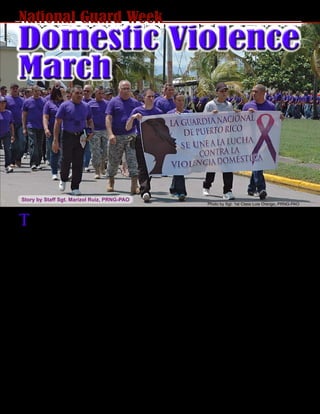 October 2010 - 25
The Puerto Rico National Guard participated in an
event against domestic violence, during National
Guard Week at Fort Allen Training Center, Juana Díaz,
Sept. 14.
During the event, the Adjutant General of Puerto Rico,
Major General Antonio J. Vicéns, led on the march
which ended on the grass near the FATC stage dome
where dozens symbolically formed a human ribbon
representing the need for awareness against domestic
violence.
A theatrical presentation was performed as PRNG
Language Center students acted out scenes of domes-
tic violence that triggered emotions and reactions from
the audience. The play revealed a clear message of
how domestic violence impacts our society.
“We celebrate this event as part of the PRNG Week,
with the participation of the different tenants in Fort
Allen, not only the Language Center, but also the
Youth Challenge and the C.R.E.A.N.D.O. programs;
these are kids that need to know that domestic vio-
lence stops with them,” said Vicéns.
During the Puerto Rico National Guard Week, all
PRNG major commands united to send a loud mes-
sage to the community and country.
“We have such a serious problem regarding domestic
violence, and particularly violence against women and
children. We decided to send an educational message
to the community, that we also are against violence,”
said Lt. Col. Efraín Soto, Commander of the Regimen-
tal Training Institute.
The spirit of unity and awareness from the PRNG
members, demonstrates the serious commitment of the
PRNG against everything that negatively affects the
communities and the country.
“We are a representation of our communities; our
society is within our ranks,” said 1st Sgt. Luis Cora,
PRNG Language Center 1st Sgt. “The Puerto Rico
National Guard is an active player on all our commu-
nity functions and programs, this march sends a loud
message.”
Photo by Staff Sgt. Waldemar Rivera PRNG-PAO
Domestic Violence
March
Story by Staff Sgt. Marizol Ruiz, PRNG-PAO
National Guard Week
Photo by Sgt. 1st Class Luis Orengo, PRNG-PAO
 