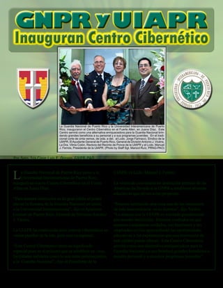 26 - Presente magazine
La Guardia Nacional de Puerto Rico junto a la
Universidad Interamericana de Puerto Rico,
inauguró un nuevo Centro Cibernético en el Fuerte
Allen en Juana Díaz.
“Para nuestra institución es de gran júbilo el poder
iniciar la Semana de la Guardia Nacional en unión
a la Universidad Interamericana”, dijo el Ayudante
General de Puerto Rico, General de División Antonio
J. Vicéns.
La UIAPR ha establecido siete centros cibernéticos en
varios pueblos de la isla, pero este es especial.
“Este Centro Cibernético tiene un significado
especial pues es el primero que se establece en unas
facilidades militares como lo son estas pertenecientes
a la Guardia Nacional”, dijo el Presidente de la
Inauguran Centro Cibernético
La Guardia Nacional de Puerto Rico y la Universidad Interamericana de Puerto
Rico, inauguraron el Centro Cibernético en el Fuerte Allen, en Juana Díaz. Este
Centro servirá como una alternativa enriquecedora para la Guardia Nacional brin-
dando grandes beneficios a su personal y a sus programas juveniles. En el tradi-
cional corte de cinta vemos, de izda. a der, al Lcdo. Jorge Farinacci, Síndico de la
UIAPR, ElAyudante General de Puerto Rico, General de DivisiónAntonio J. Vicéns,
La Dra. Vilma Colón, Rectora del Recinto de Ponce de la UIAPR y el Lcdo. Manuel
J. Fernós, Presidente de la UIAPR. (Photo by Staff Sgt. Marizol Ruíz, PRNG-PAO)
GNPR yUIAPR
Por Sgto. 1ra Clase Luis E. Orengo, GNPR-PAO
UIAPR, el Lcdo. Manuel J. Fernós.
La visión de convertirse en institución premier de las
Américas ha llevado a la GNPR a establecer alianzas
educativas que sirvan a ese propósito.
“Nuestra institución atraviesa uno de los momentos
de más trascendencia en su historia”, dijo Vicéns.
“La alianza con la UIAPR es valorada grandemente
por nuestra institución. Estamos confiados en que
nuestros ciudadanos-soldados, sus familiares y los
empleados civiles aprovecharán las oportunidades
educativas y las experiencias que una institución de
este calibre puede ofrecer. Este Centro Cibernético
servirá como una alternativa enriquecedora para la
Guardia Nacional ya que brindará grandes beneficios a
nuestro personal y a nuestros programas juveniles”.
 