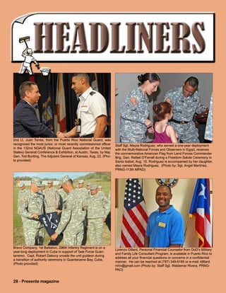Staff Sgt. Mayra Rodriguez, who served a one-year deployment
with the Multi-National Forces and Observers in Egypt, receives
the conmemorative American Flag from Land Forces Commander
Brig. Gen. Rafael O’Ferrall during a Freedom Salute Ceremony in
Santa Isabel, Aug. 15. Rodriguez is accompanied by her daughter,
also named Mayra Rodriguez. (Photo by: Sgt. Angel Martínez,
PRNG-113th MPAD)
28 - Presente magazine
Bravo Company, 1st Battalion, 296th Infantry Regiment is on a
year-long deployment in Cuba in support of Task Force Guan-
tanemo. Capt. Robert Dekony unveils the unit guideon during
a transition of authority ceremony in Guantanamo Bay, Cuba.
(Photo provided)
2nd Lt. Juan Torres, from the Puerto Rico National Guard, was
recognized the most junior, or most recently commissioned officer
in the 132nd NGAUS (National Guard Assosiation of the United
States) General Conference & Exhibition, at Austin, Texas, by Maj.
Gen. Tod Bunting, The Adjutant General of Kansas, Aug. 22. (Pho-
to provided)
Lorenzo Dillard, Personal Financial Counselor from DoD’s Military
and Family Life Consultant Program, is available in Puerto Rico to
address all your financial questions or concerns in a confidential
manner. He can be reached at (787) 349-6185 or e-mail: ldillard.
mhn@gmail.com (Photo by: Staff Sgt. Waldemar Rivera, PRNG-
PAO)
 