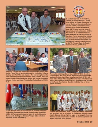 From left to right, Capt. Edwin Cruz (125th MP BN S-3), retired
Command Sgt. Maj. Tony McGee (Military Police Regimental As-
sociation President) and Capt. Jose Santos (124th MP BN S-3)
meet at the Military Police Corps Memorial Grove in Fort Leonard
Wood, Mo. to dedicate a memorial brick representing the sacrifice
of the Puerto Rico National Guard in the Global War on Terror.
(Photo provided)
October 2010 - 29
Jóvenes del Puerto Rico Youth ChalleNGe Academy participaron
por la primera vez en un torneo de Taekwondo donde la cadete
Valeria Cappas obtuvo el primer lugar en la categoría femenina.
Tambien se obtuvieron varias medallas de primer lugar en la cat-
egoría masculina. (Foto provista)
Honduran Officers and Senior Non-commissioned Officers trav-
elled to Puerto Rico for an orientation visit of the facilities in Camp
Santiago and Fort Allen last August. The visit strengthened the
State Partnership Program between the PRNG and the Honduran
Armed Forces and enhanced the rapport and mutual cooperation
between the two countries. (Photo by Sgt. Robert Owens, PRNG-
PAO)
El Sgto. Enrique Matos de la Banda 248 de la GNPR, interpreta
los acordes musicales marcando el comienzo de la ceremonia
del Día del Patriota celebrada en el teatro de las facilidades del
Campamento Santiago en Salinas. (Foto por Sgto. de Estado
Waldemar Rivera, GNPR-PAO)
El Ayudante General de Puerto Rico,
General de División Antonio J. Vicéns,
junto al Sgto. de Estado Hector Luis Tor-
res del Centro de Operaciones Conjun-
tas de la GNPR y Eliezer Hernández,
soldador de la Oficina de Ingeniería
de la GNPR, hacen el primer corte al
bizcocho durante la celebración del 91er
Aniversario de la GNPR en los Cuar-
teles Generales de Fuerza Conjunta en
San Juan. Torres representó al Soldado
mas recientemente adquirido y Hernán-
dez, quien es miembro activo de la GN,
representó al miembro mas lóngevo en
la GNPR. (Foto por: Sgto. de Estado
Waldemar Rivera, GNPR-PAO)
 