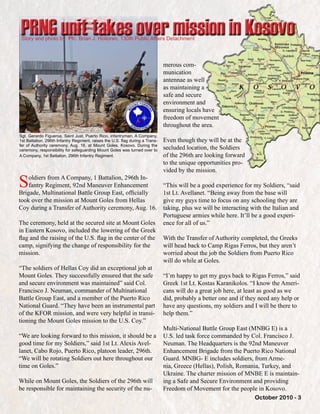 October 2010 - 3
Soldiers from A Company, 1 Battalion, 296th In-
fantry Regiment, 92nd Maneuver Enhancement
Brigade, Multinational Battle Group East, officially
took over the mission at Mount Goles from Hellas
Coy during a Transfer of Authority ceremony, Aug. 16.
The ceremony, held at the secured site at Mount Goles
in Eastern Kosovo, included the lowering of the Greek
flag and the raising of the U.S. flag in the center of the
camp, signifying the change of responsibility for the
mission.
“The soldiers of Hellas Coy did an exceptional job at
Mount Goles. They successfully ensured that the safe
and secure environment was maintained” said Col.
Francisco J. Neuman, commander of Multinational
Battle Group East, and a member of the Puerto Rico
National Guard. “They have been an instrumental part
of the KFOR mission, and were very helpful in transi-
tioning the Mount Goles mission to the U.S. Coy.”
“We are looking forward to this mission, it should be a
good time for my Soldiers,” said 1st Lt. Alexis Avel-
lanet, Cabo Rojo, Puerto Rico, platoon leader, 296th.
“We will be rotating Soldiers out here throughout our
time on Goles.”
While on Mount Goles, the Soldiers of the 296th will
be responsible for maintaining the security of the nu-
merous com-
munication
antennae as well
as maintaining a
safe and secure
environment and
ensuring locals have
freedom of movement
throughout the area.
Even though they will be at the
secluded location, the Soldiers
of the 296th are looking forward
to the unique opportunities pro-
vided by the mission.
“This will be a good experience for my Soldiers, “said
1st Lt. Avellanet. “Being away from the base will
give my guys time to focus on any schooling they are
taking, plus we will be interacting with the Italian and
Portuguese armies while here. It’ll be a good experi-
ence for all of us.”
With the Transfer of Authority completed, the Greeks
will head back to Camp Rigas Ferros, but they aren’t
worried about the job the Soldiers from Puerto Rico
will do while at Goles.
“I’m happy to get my guys back to Rigas Ferros,” said
Greek 1st Lt. Kostas Karanikolos. “I know the Ameri-
cans will do a great job here, at least as good as we
did, probably a better one and if they need any help or
have any questions, my soldiers and I will be there to
help them.”
Multi-National Battle Group East (MNBG E) is a
U.S. led task force commanded by Col. Francisco J.
Neuman. The Headquarters is the 92nd Maneuver
Enhancement Brigade from the Puerto Rico National
Guard. MNBG- E includes soldiers, from Arme-
nia, Greece (Hellas), Polish, Romania, Turkey, and
Ukraine. The charter mission of MNBE E is maintain-
ing a Safe and Secure Environment and providing
Freedom of Movement for the people in Kosovo.
Story and photo by: Pfc. Brian J. Holloran, 130th Public Affairs Detachment
PRNG unit takes over mission in Kosovo
Sgt. Gerardo Figueroa, Saint Just, Puerto Rico, infantryman, A Company,
1st Battalion, 296th Infantry Regiment, raises the U.S. flag during a Trans-
fer of Authority ceremony, Aug. 16, at Mount Goles, Kosovo. During the
ceremony, responsibility for safeguarding Mount Goles was turned over to
A Company, 1st Battalion, 296th Infantry Regiment.
 