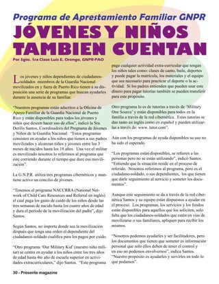 30 - Presente magazine
Los jóvenes y niños dependientes de ciudadanos-
soldados miembros de la Guardia Nacional
movilizados en y fuera de Puerto Rico tienen a su dis-
posición una serie de programas que buscan ayudarles
durante la ausencia de su familiar.
“Nuestros programas están adscritos a la Oficina de
Apoyo Familiar de la Guardia Nacional de Puerto
Rico y están disponibles para todos los jóvenes y
niños que deseen hacer uso de ellos”, indicó la Sra.
Derilis Santos, Coordinadora del Programa de Jóvenes
y Niños de la Guardia Nacional. “Estos programas
consisten en ayudar a los niños que tienen a sus padres
movilizados y alcanzan niños y jóvenes entre los 3
meses de nacidos hasta los 18 años. Una vez el militar
es movilizado nosotros lo referimos al programa que
este corriendo durante el tiempo que dure esa movili-
zación”.
La G.N.P.R. utiliza tres programas cibernéticos y man-
tiene activo un concilio de jóvenes.
“Tenemos el programa NACCRRA (National Net-
work of Child Care Resources and Referral en inglés)
el cual paga los gasto de cuido de los niños desde las
tres semanas de nacido hasta los cuatro años de edad
y dura el período de la movilización del padre”, dijo
Santos.
Según Santos, no importa donde sea la movilización
después que tenga una orden el dependiente del
ciudadanos-soldado cualifica para los pagos por cuido.
“Otro programa ‘Our Military Kid’ (nuestro niño mili-
tar) se centra en ayudar a los niños entre los tres años
de edad hasta 4to año de escuela superior en activi-
dades extracurriculares,” dijo Santos. “Este programa
paga cualquier actividad extra-curricular que tengan
los niños tales como: clases de canto, baile, deportes
y puede pagar la matrícula, los materiales y el equipo
que sea necesario para practicar el deporte o la ac-
tividad. Si los padres entienden que pueden usar este
dinero para pagar tutorías también se pueden transferir
para este propósito.
Otro programa lo es de tutorías a través de ‘Military
One Source’ y están disponibles para todos en la
familia a través de la red cibernética. Estas tutorías se
dan tanto en inglés como en español y pueden utilizar-
las a través de: www. tutor.com”.
Aún con los programas de ayuda disponibles su uso no
ha sido el esperado.
“Los programas están disponibles, se refieren a las
personas pero no se están utilizando”, indicó Santos.
“Entiendo que la situación reside en el proceso de
referido. Nosotros referimos al programa, pero es el
ciudadano-soldado, o sus dependientes, los que tienen
que darle seguimiento al servicio y someter los docu-
mentos”.
Aunque este seguimiento se da a través de la red ciber-
nética Santos y su equipo están dispuestos a ayudar en
el proceso. Los programas, los servicios y los fondos
están disponibles para aquellos que los soliciten, solo
falta que los ciudadanos-soldados que estén en vías de
movilizarse o sus familiares, apliquen para recibir los
mismos.
“Nosotros podemos ayudarles y ser facilitadores, pero
los documentos que tienen que someter es información
personal que solo ellos deben de tener el control y
en eso no podemos envolvernos”, indica Santos.
“Nuestro propósito es ayudarles y servirles en todo lo
que podamos”.
Por Sgto. 1ra Clase Luis E. Orengo, GNPR-PAO
Programa de Aprestamiento Familiar GNPR
JÓVENES Y NIÑOS
TAMBIEN CUENTAN
 
