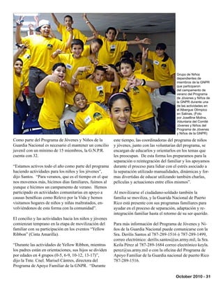 October 2010 - 31
Como parte del Programa de Jóvenes y Niños de la
Guardia Nacional es necesario el mantener un concilio
juvenil con un mínimo de 15 miembros, la G.N.P.R.
cuenta con 32.
“Estamos activos todo el año como parte del programa
haciendo actividades para los niños y los jóvenes”,
dijo Santos. “Para veranos, que es el tiempo en el que
nos movemos más, hicimos días familiares, fuimos al
yunque e hicimos un campamento de verano. Hemos
participado en actividades comunitarias en apoyo a
causas benéficas como Relevo por la Vida y hemos
visitamos hogares de niños y niñas maltratados, en-
volviéndonos de esta forma con la comunidad”.
El concilio y las actividades hacia los niños y jóvenes
comienzan temprano en la etapa de movilización del
familiar con su participación en los eventos “Yellow
Ribbon” (Cinta Amarilla).
“Durante las actividades de Yellow Ribbon, mientras
los padres están en orientaciones, sus hijos se dividen
por edades en 4 grupos (0-5, 6-9, 10-12, 13-17)”,
dijo la Tnte. Cnel. Marisel Cántres, directora del
Programa de Apoyo Familiar de la GNPR. “Durante
este tiempo, las coordinadoras del programa de niños
y jóvenes, junto con las voluntarias del programa, se
encargan de educarlos y orientarlos en los temas que
les preocupan. De esta forma los preparamos para la
separación o reintegración del familiar y los apoyamos
durante el proceso para lidiar con el estrés asociado a
la separación utilizado manualidades, dinámicas y for-
mas divertidas de educar utilizando también charlas,
películas y actuaciones entre ellos mismos”.
Al movilizarse el ciudadano-soldado también la
familia se moviliza, y la Guarida Nacional de Puerto
Rico está presente con sus programas familiares para
ayudar en el proceso de separación, adaptación y re-
integración familiar hasta el retorno de su ser querido.
Para más información del Programa de Jóvenes y Ni-
ños de la Guardia Nacional puede comunicarse con la
Sra. Derilis Santos al 787-289-1516 ó 787-289-1499,
correo electrónico: derilis.santos@us.army.mil, la Sra.
Keila Pérez al 787-289-1684 correo electrónico keyla.
perez@us.army.mil o con la oficina del Programa de
Apoyo Familiar de la Guardia nacional de puerto Rico
787-289-1516.
Grupo de Niños
dependientes de
miembros de la GNPR
que participaron
del campamento de
verano del Programa
de Jóvenes y Niños de
la GNPR durante una
de las actividades en
el Albergue Olímpico
en Salinas. (Foto
por Joselline Molina,
Voluntaria del Comité
Jóvenes y Niños del
Programa de Jóvenes
y Niños de la GNPR)
 