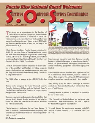 32 - Presente magazine
The Army has a commitment to the families of
Fallen Warriors and has recognized the need to ex-
pand and improve services to survivors of fallen ser-
vice members, so it placed Survivor Outreach Services
teams throughout active duty bases in April 2009 add-
ing also one position to each State and territory of its
National Guard HQs.
Edwin Ramos-Jourdán, a Family Support volunteer for
the PR Air National Guard, a Youth Coordinator volun-
teer with the Family Support Program and former Leg-
islative Advisor at the State Capitol Hill, assumed the
position as Puerto Rico National Guard’s first Survivor
Outreach Services (SOS) Coordinator.
The SOS coordinator’s main function is to assist fami-
lies of deceased Service Members providing access to
support, information and services reassuring survivors
that they are continually linked to the Army Family for
as long as they desire.
The SOS office is located at the JFHQ-PRNG, San
Juan.
Ramos works alongside the Army National Guard’s
Casualty Assistance Officer and Air National Guard’s
Family Liaison Officer who function as long-term sup-
port personnel for survivors.
Ramos’s experience and education has taught him that
when a family loses a Service Member, it not only in-
cludes the loved one, but also a way of life, a culture
and often a community.
“We’re here to try to bridge the gap,” said Ramos. “I
want to establish a relationship from the beginning and
fulfill the covenant to help families for as long as they
want or need.”
Survivors can expect to hear from Ramos, who also
hopes to collect information to establish the family’s
needs. His goals are to set up support groups and find
active community groups that also aid in coping with
the lost.
Ramos assists Service Members who experience a loss
of an immediate family member, such as a spouse or
child. He is prepared for active duty SOS coordinators
to call on him when a surviving family lives locally.
“My priority is to the PRNG, although if someone
contacts me from another branch, I will not turn them
away,” said Ramos.
Although Ramos is anxious to stay busy, he’s thankful
he has no new cases.
“The Puerto Rico National Guard has had some good
fortune and I hope that continues,” he said. “I hope to
be the least busy person around here.”
To reach Ramos for questions or services, call (787)
564-2014 MPSC Mobile, (787) 289-1408/1409/1410
or 1411.
By Sgt. 1st Class Luis E. Orengo, PRNG-PAO
urvivor utreach ervices Coordinatorurvivor utreach ervices Coordinator
Puerto Rico National Guard Welcomes
The PRNG has selected Mr. Edwin Ramos-Jourdán as its first Survivor Out-
reach Services (SOS) Coordinator. Ramos-Jourdán wishes to never per-
form his duty, as to the loss of a Warrior, but he is ready and eager to help
the families of the fallen. The SOS coordinator mission is to assist the survi-
vors to get support, information and services reassuring them that they are
part of the Army Family. (Photo by Staff Sgt. Waldemar Rivera, PRNG-PAO)
S.O. S.
32 - Presente magazine
 