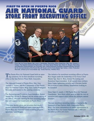 FIRST TO OPEN IN PUERTO RICO
The Puerto Rico Air National Guard held an open-
ing ceremony for its first storefront recruiting
office at the San Patricio Plaza Mall, Guaynabo.
The Adjutant General of Puerto Rico, Maj. Gen.
Antonio J. Vicéns, and the Commander of the Puerto
Rico Air National Guard, Brig. Gen. Carlos Rodríguez
Quesada, participated in the opening ceremony.
The Recruiting and Retention Superintendent, Senior
Master Sgt. Hector D. Burgos, did the actual cutting of
the ribbon, officially opening the first recruiting station
that will support Air Guard units in Puerto Rico.
“This new facility gives our recruiters that much
needed community bond and starts a new era in the
Puerto Rico Air National Guard recruiting program
spectrum," said Burgos.
The initiative for storefront recruiting offices in Puerto
Rico began under the leadership of Air Force Chief
Master Sgt. Sara G. Ríos, former Recruiting and
Retention Superintendent. It all started when military
bases began tightening security and it became harder
for civilians to enter military installations looking to
be recruited.
Since Sept.11, nearly 1,700 Puerto Rico Air National
Guardsmen have been called upon to fight the war on
terrorism and support relief efforts for multiple natural
disasters.
The new storefront recruiting station is located in the
basement of San Patricio Mall, Guaynabo, Puerto
Rico. For more information on career opportunities in
the Puerto Rico Air Guard National call: 1-800 GO-
GUARD or (787) 253-5233.
From left, Air Force Master Sgt. Luis A. Hernández, Recruiting Office Supervisor, Maj. Gen. Antonio J.
Vicéns, The Adjutant General of Puerto Rico, Air Force Senior Master Sgt. Héctor D. Burgos, Recruiting
and Retention Superintendent, Air Force Brig. Gen. Carlos Rodríguez Quesada, Assistant Adjutant General
for Air and Commander of the Puerto Rico Air Guard, and Air Force Master Sgt. Carlos J. Soto, Production
Recruiter. (Photo by Air Force Master Sgt. Tomás Ramírez, PRANG PAO)
AIR NATIONAL GUARD
STORE FRONT RECRUITING OFFICE
October 2010 - 33
 