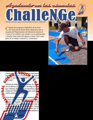 34 - Presente magazine
El cadete Giovanny Chaparro, natural de Aguada, mientras ayudaba a
remozar y pintar la cancha de la Escuela Elemental Playa Grande en el
municipio de Vieques. Chaparro, como parte del programa ChalleNGe de
la Guardia Nacional de Puerto Rico, estuvo ayudando a rehabilitar varias
escuelas del Departamento de Educación en todo Puerto Rico.
Cadetes del programa ChalleNGe de la Guar-
dia Nacional de Puerto Rico impactaron nueve
escuelas del Departamento de Educación durante el
verano en un esfuerzo por ayudar a re-acondicionarlas
y tenerlas listas antes del regreso a clases. Esto como
parte de su trabajo voluntario y comunitario.
Los 166 cadetes trabajaron en escuelas de los pueblos
de Santa Isabel, Salinas, Juana Díaz y la isla muni-
cipio de Vieques.
En Vieques, los cadetes realizaron las labores de
re-acondicionamiento de las escuelas elementales de
Playa Grande y María M. Simons de Rivera aún cu-
ando ya había comenzado el curso escolar.
“Los Cadetes comenzaron re-acondicionando siete
escuelas del sur de la isla y luego los transportamos a
Vieques donde estuvieron trabajando en dos escuelas
elementales del área”, dijo Matilde Almodóvar, di-
rectora del programa ChalleNGe de la GNPR. “Ellos
sienten que están teniendo nuevas experiencias en otro
lugar mientras que, a la misma vez, se sienten realiza-
dos al ver que están ayudando y viendo el resultado de
su trabajo”.
Además de trabajar en las escuelas, los cadetes ayuda-
ron en labores de limpieza y reciclaje en los pueblos
que visitaron, pues una de las doctrinas que se les
enseña en ChalleNGe es la de estar consciente del
medio ambiente y protegerlo.
“Esto de ayudar con el medio ambiente y las escuelas
me hace sentir muy bien”, dijo el cadete Giovanny
Chaparro de Aguada. “Hay que ayudar en todo lo que
podamos pues hay gente que no tienen toda la ayuda
que necesitan y para eso estamos aquí. Aunque no
podemos ayudar en todas las escuelas, por lo menos
ayudamos con mucho cariño donde podamos. Lo que
estoy haciendo aquí me enseña a compartir y me da
más ánimo de querer ayudar”.
La Alcaldesa de Vieques, Honorable Evelyn Delerme
Camacho, se expresó “muy agradecida de la labor
que realiza el programa ChalleNGe por el bien de
la juventud puertorriqueña y por el trabajo que los
cadetes realizaron en las escuelas de la ‘Isla Nena’
durante su visita”.
La labor de ayuda en las escuelas y el programa de
reciclaje del programa ChalleNGe son solo parte de
las labores que se llevan a cabo durante todo el año
para crear conciencia, educar a los jóvenes y pre-
pararlos para a ser los líderes del futuro.
ChalleNGeChalleNGe
Ayudando en las escuelasAyudando en las escuelas
Historia y foto por: Sgto. de EstadoWaldemar Rivera, GNPR-PAO
 