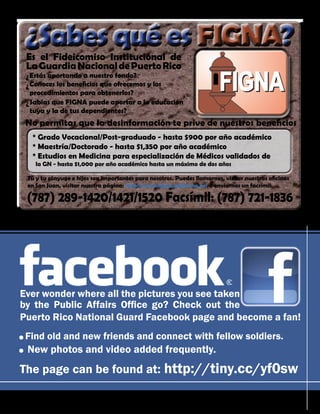 October 2010 - 35
Sabes qué es FIGNA?
?
Tú y tu cónyuge e hijos son importantes para nosotros. Puedes llamarnos, visitar nuestras oficinas
en San Juan, visitar nuestra página: http://www.figna.gobierno.pr/ o enviarnos un facsímil:
(787) 289-1420/1421/1520 Facsímil: (787) 721-1836
Es el Fideicomiso Institucional de
LaGuardiaNacionaldePuertoRico
Estás aportando a nuestro fondo?
Conoces los beneficios que ofrecemos y los
procedimientos para obtenerlos?
Sabías que FIGNA puede aportar a la educación
tuya y la de tus dependientes?
?
?
?
No permitas que la desinformación te prive de nuestros beneficios
* Grado Vocacional/Post-graduado - hasta $900 por año académico
* Maestría/Doctorado - hasta $1,350 por año académico
* Estudios en Medicina para especialización de Médicos validados de
la GN - hasta $1,000 por año académico hasta un máximo de dos años
Ever wonder where all the pictures you see taken
by the Public Affairs Office go? Check out the
Puerto Rico National Guard Facebook page and become a fan!
The page can be found at: http://tiny.cc/yf0sw
·Find old and new friends and connect with fellow soldiers.
· New photos and video added frequently.
 
