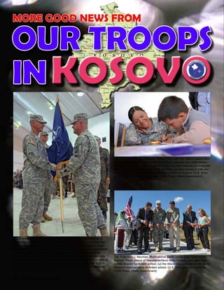 36 - Presente magazine
Col. Francisco J. Neuman, Multinational Battle Group East Commander,
Bajrush Ymeri, mayor of Novoberde/Novo Brdo, Kosovo, and Jahir Syla,
school director for Ardeni school, cut the ribbon to inaugurate a new sports
field and improvements to Ardeni school. (U.S. Army photo provided by
130th Public Affairs Detachment)
Sgt. Ileana Rodríguez, Yabucoa, Puerto Rico, with the 192nd Liaison Mon-
itoring Team, Multinational Battle Group East, watches as a child shows
her how to write his name in a school in the Ferizaj/Urosevac municipa-lity
Sept. 2. Rodríguez, and many other Soldiers, donated money to help pro-
vide school supplies for underpriviledged children in Kosovo. (U.S. Army
photo by Pfc. Sarah A. Cummings, 130th Public Affairs Detachment)
Col. Francisco J. Neuman (right), Ponce, Puerto Rico, commander of
Multinational Battle Group East, hands the NATO flag to Command Sgt.
Maj. Gilbert Arocho, Vega Baja, Puerto Rico, command sergeant major
of MNBG E, during a Transfer of Authority Ceremony at Camp Bondsteel,
Kosovo, July 24. By handing the flag to Arocho, the highest-ranking
noncommissioned officer in the battle group, Col. Neuman signified the
trust he has in his enlisted Soldiers. The ceremony marked the change of
responsibility to MNBG E from Brig. Gen. Al Dohrmann, Bismarck, N.D.,
and the 141st MEB to Col. Neuman and the 92nd. (U.S. Army photo by
Sgt. Jerry Boffen, 130th PAD)
KOSOVOIN
OUR TROOPS
MORE GOOD NEWS FROM
 