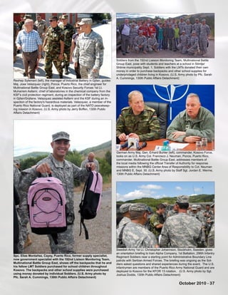 October 2010 - 37
Swedish Army 1st Lt. Christopher Johannson, Stockholm, Sweden, gives
an orientation briefing to train Alpha Company, 1st Battalion, 296th Infantry
Regiment Soldiers near a starting point for Administrative Boundary Line
patrols with Serbian Armed Forces. The briefing was ongoing as the Sol-
diers asked questions and shared experiences during the event. The U.S.
infantrymen are members of the Puerto Rico Army National Guard and are
deployed to Kosovo for the KFOR 13 rotation. (U.S. Army photo by Sgt.
Joshua Dodds, 130th Public Affairs Detachment)
Rexhep Sylemani (left), the manager of Industrial Battery in Gjilan, guides
Maj. Jose Velazquez (right), Ponce, Puerto Rico, the chief engineer for
Multinational Battle Group East, and Kosovo Security Forces 1st Lt.
Muharrem Asllami, chief of laboratories in the chemical company from the
KSF's civil protection regiment, during an inspection of the battery factory
in Gjilan/Gnjilane. Velazquez assisted Asllami and the KSF during an in-
spection of the factory's hazardous materials. Velazquez, a member of the
Puerto Rico National Guard, is deployed as part of the NATO peacekeep-
ing mission in Kosovo. (U.S. Army photo by Jerry Boffen, 130th Public
Affairs Detachment)
Soldiers from the 192nd Liaision Monitoring Team, Multinational Battle
Group East, pose with students and teachers at a school in Stimlje/
Shtime municipality Sept. 1. Soldiers with the LMTs donated their own
money in order to purchase backpacks and other school supplies for
underprivlaged children living in Kosovo. (U.S. Army photo by Pfc. Sarah
A. Cummings, 130th Public Affairs Detachment)
Spc. Elias Montañez, Cayey, Puerto Rico, former supply specialist,
now government specialist with the 192nd Liaison Monitoring Team,
Multinational Battle Group East, shows off the backpacks that he and
his fellow LMT Soldiers purchased for school children throughout
Kosovo. The backpacks and other school supplies were purchased
using money donated by individual Soldiers. (U.S. Army photo by
Pfc. Sarah A. Cummings, 130th Public Affairs Detachment)
German Army Maj. Gen. Erhard Buhler (left), commander, Kosovo Force,
looks on as U.S. Army Col. Francisco J. Neuman, Ponce, Puerto Rico,
commander, Multinational Battle Group East, addresses members of
the local media following the official Transfer of Authority for response
missions within the MNBG Center Area of Responsibility to Col. Neuman
and MNBG E, Sept. 30. (U.S. Army photo by Staff Sgt. Jordan E. Werme,
130th Public Affairs Detachment)
 
