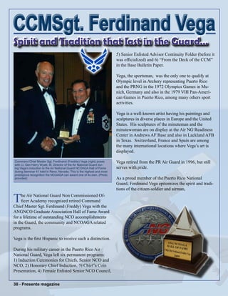 38 - Presente magazine38 - Presente magazine
The Air National Guard Non Commissioned Of-
ficer Academy recognized retired Command
Chief Master Sgt. Ferdinand (Freddy) Vega with the
ANGNCO Graduate Association Hall of Fame Award
for a lifetime of outstanding NCO accomplishments
in the Guard, the community and NCOAGA related
programs.
Vega is the first Hispanic to receive such a distinction.
During his military career in the Puerto Rico Air
National Guard, Vega left six permanent programs:
1) Induction Ceremonies for Chiefs, Senior NCO and
NCO, 2) Honorary Chief Induction, 3) Chief’s Coin
Presentation, 4) Female Enlisted Senior NCO Council,
Spirit and Tradition that last in the Guard…
5) Senior Enlisted Advisor Continuity Folder (before it
was officialized) and 6) “From the Deck of the CCM”
in the Base Bulletin Paper.
Vega, the sportsman, was the only one to qualify at
Olympic level in Archery representing Puerto Rico
and the PRNG in the 1972 Olympics Games in Mu-
nich, Germany and also in the 1979 VIII Pan-Ameri-
can Games in Puerto Rico, among many others sport
activities.
Vega is a well-known artist having his paintings and
sculptures in diverse places in Europe and the United
States. His sculptures of the minuteman and the
minutewoman are on display at the Air NG Readiness
Center in Andrews AF Base and also in Lackland AFB
in Texas. Switzerland, France and Spain are among
the many international locations where Vega’s art is
displayed.
Vega retired from the PR Air Guard in 1996, but still
serves with pride.
As a proud member of the Puerto Rico National
Guard, Ferdinand Vega epitomizes the spirit and tradi-
tions of the citizen-soldier and airman,
CCMSgt. Ferdinand VegaCCMSgt. Ferdinand Vega
Command Chief Master Sgt. Ferdinand (Freddie) Vega (right) poses
with Lt. Gen Harry Wyatt, III, Director of the Air National Guard dur-
ing Vega’s induction to the Air National Guard NCOAGA Hall of Fame
during Seminar 41 held in Reno, Nevada. This is the highest and most
prestigious recognition the NCOAGA can award one of its own. (Photo
provided)
 
