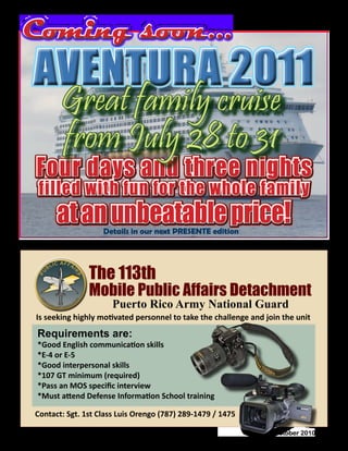October 2010 - 39
AVENTURA 2011AVENTURA 2011
Four days and three nights
filled with fun for the whole family
at an unbeatable price!
Great family cruise
from July 28 to 31
Requirements are:
*Good English communication skills
*E-4 or E-5
*Good interpersonal skills
*107 GT minimum (required)
*Pass an MOS specific interview
*Must attend Defense Information School training
Mobile Public Affairs Detachment
The 113th
Puerto Rico Army National Guard
Is seeking highly motivated personnel to take the challenge and join the unit
Contact: Sgt. 1st Class Luis Orengo (787) 289-1479 / 1475
Coming soon...Coming soon...
Details in our next PRESENTE edition
 