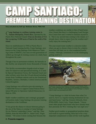 4 - Presente magazine
Troops from the 65th Army Reserve Command, Ft. Buchanan, Puerto
Rico, while undergoing WLC training at Camp Santiago Joint Maneuver
Training Center. The WLC training taught at Camp Santiago is a require-
ment in order to be promoted as an NCO.
Story and photos by Staff Sgt. Waldemar Rivera, PRNG-PAO
Camp Santiago is a military training center in
Salinas Munipality, Puerto Rico, operated by the
Puerto Rico National Guard. It has an elevation of 312
feet occupying 12,000 acres of land at the south of the
island.
Since its establishment in 1940 as Puerto Rico’s
National Guard training facility, Camp Santiago, now
known as the Camp Santiago Joint Maneuver Train-
ing Center (CSJMTC), has seen several generations of
soldiers go through its training courses on a daily basis
throughout the years.
Though it has no permanent residents, the barracks at
this facility can temporarily house thousands of troops.
This facility accommodates brigade-sized or larger
units for maneuver and specialized training. It is used
by Special Operations Forces, the National Guard and
other military units from the US and abroad including
troops from Caribbean nations such as the Dominican
Republic, Jamaica, Barbados, Central America and the
United Kingdom.
Camp Santiago was utilized to provide training to
CARICOM Forces to support United Nations Reso-
lution 940 prior to Operation Uphold Democracy in
Haiti in 1994.
Stable weather conditions and a strategic geographi-
cal location make Camp Santiago the premier training
destination in the Caribbean.
“I was given the chance to choose between going to
the one of the States or coming to Camp Santiago
for my Warrior Leadership Course,” said Sgt. Titus
Dubois, from the 661st MP Co., Saint Croix, Virgin
Islands. “Of course I chose coming here because the
weather conditions are similar to that of back home.
Also I heard that there’s a challenging Land Naviga-
tion Course here and I wanted to measure myself to
it. This is my second time coming to the island, so I
already knew what to expect from the weather and I
really enjoy the training here.”
The year-round warm weather is a decision maker
when you get to choose where to train for a deploy-
ment that will land you in a hot weathered hostile
country. Although, sometimes it is a bit challenging
getting used to it.
“Camp Santiago is a little bit hotter than what I’m
used to, but it is a regular training destination for my
unit back home,” said Sgt. Emmrie Edwards, from
JFHQ-HHD, Saint Croix, Virgin Islands. “I know
some other people back home who have already been
here precisely for WLC training like I am right now.”
Neither good weather or geographical position alone
will result in a great training, there has to be a very
important complement to make all this work together.
PREMIER TRAINING DESTINATIONPREMIER TRAINING DESTINATION
CAMP SANTIAGO:CAMP SANTIAGO:CAMP SANTIAGO:
 