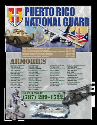 OR CALL TODAY:
(787) 289-1522
OR CALL TODAY:
(787) 289-1522
ARMORIESARMORIES
JOINT FORCE HEADQUARTERS, SAN JUAN 787-289-1635
JOINT OPERATIONS CENTER, SAN JUAN 787-723-7700
CAMP SANTIAGO JOINT MANEUVER TRAINING CENTER, SALINAS 787-824-7400
FORT ALLEN TRAINING ACTIVITY, JUANA DIAZ 787-260-8000
MUÑIZ AIR NATIONAL GUARD BASE, CAROLINA 787-253-5100
PUERTO RICO STATE GUARD, SAN JUAN 787-723-4578
PUNTA SALINAS ARMORY
787-795-7980
PEÑUELAS ARMORY
787-289-1400
EXT-1204
RAMEY ANG ARMORY
787-890-8725
1-800-944-6854
SAN GERMAN ARMORY
787-892-1050
UTUADO ARMORY
787-894-2966
AGUADILLA ARMORY
787-890-2810
AIBONITO ARMORY
787-735-4626
ARECIBO ARMORY
787-880-0090
ARROYO ARMORY
787-839-4012
CABO ROJO ARMORY
787-851-1740
CAGUAS ARMORY
787-743-2182
CAYEY ARMORY
787-738-2349
HUMACAO ARMORY
787-852-1252
ISLA GRANDE (AASF)
787-722-3916
ISLA GRANDE
(HANGAR 21)
787-722-1819
JUANA DIAZ ARMORY
787-837-2496
MAYAGUEZ ARMORY
787-833-8180
TOA BAJA ARMORY
787-784-4790
CEIBA ARMORY
787-885-7365
(LANDING CRAFT)
CEIBA ROOSEVELT ROADS
787-534-0985
COAMO ARMORY
787-825-1711
GUAYAMA ARMORY
787-864-1554
GURABO ARMORY
787-737-2443
GURABO (FMS)
787-737-2800
HATO REY ARMORY
787-771-0084
PUERTO RICO
NATIONAL GUARD
 