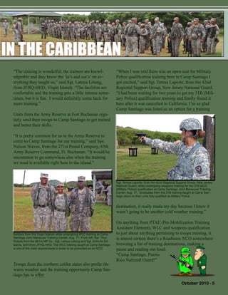 October 2010 - 5
destination, it really made my day because I knew it
wasn’t going to be another cold weather training.”
On anything from PTAE (Pre-Mobilization Training
Assistant Element), WLC and weapons qualification
to just about anything pertaining to troops training, it
is almost certain there’s a Readiness NCO somewhere
browsing a list of training destinations, making a
pause and reading out-loud:
“Camp Santiago, Puerto
Rico National Guard!”
IN THE CARIBBEANIN THE CARIBBEAN
Soldiers from the Virgin Islands while undergoing WLC training at Camp
Santiago Joint Maneuver Training Center, Aug. 17. From left: Sgt. Titus
Dubois from the 661st MP Co., Sgt. Latoya Létang and Sgt. Emmrie Ed-
wards, both from JFHQ-HHD. The WLC training taught at Camp Santiago
is one of the main requirements in order to be promoted as an NCO.
“The training is wonderful, the trainers are knowl-
edgeable and they know the ‘in’s and out’s’ on ev-
erything they taught us,” said Sgt. Latoya Létang,
from JFHQ-HHD, Virgin Islands. “The facilities are
confortable and the training gets a little intense some-
times, but it is fun. I would definitely come back for
more training.”
Units from the Army Reserve at Fort Buchanan regu-
larly send their troops to Camp Santiago to get trained
and better their skills.
“It is pretty common for us in the Army Reserve to
come to Camp Santiago for our training,” said Spc.
Nelson Nieves, from the 271st Postal Company, 65th
Army Reserve Command, Ft. Buchanan. “It would be
uncommon to go somewhere else when the training
we need is available right here in the island.”
Troops from the northern colder states also prefer the
warm weather and the training opportunity Camp San-
tiago has to offer.
“When I was told there was an open seat for Military
Police qualification training here in Camp Santiago I
got excited,” said Sgt. Teresa Laporte, from the 42nd
Regional Support Group, New Jersey National Guard.
“I had been waiting for two years to get my 31B (Mili-
tary Police) qualification training and finally found it
here after it was cancelled in California. I’m so glad
Camp Santiago was listed as an option for a training
Sgt. Teresa Laporte, from the 42nd Regional Support Group, New Jersey
National Guard, while undergoing weapons training for her 31B MOS
(Military Police) qualification at Camp Santiago Joint Maneuver Training
Center, Aug. 17. Graduates from the 31B training taught at Camp San-
tiago return to their units fully qualified as Military Police.
 