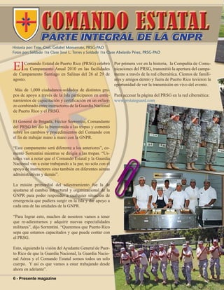 6 - Presente magazine
Historia por: Tnte. Cnel. Gelabel Monserrate, PRSG-PAO
Fotos por: Soldado 1ra Clase José L. Torres y Soldado 1ra Clase Abelardo Pérez, PRSG-PAO
ElComando Estatal de Puerto Rico (PRSG) celebró
su Campamento Anual 2010 en las facilidades
de Campamento Santiago en Salinas del 26 al 29 de
agosto.
Más de 1,000 ciudadanos-soldados de distintos gru-
pos de apoyo a través de la Isla participaron en entre-
namientos de capacitación y certificación en un esfuer-
zo combinado entre instructores de la Guardia Nacional
de Puerto Rico y el PRSG.
El General de Brigada, Héctor Sorrentini, Comandante
del PRSG les dio la bienvenida a las tropas y comentó
sobre los cambios y procedimientos del Comando con
el fin de trabajar mano a mano con la GNPR.
“Este campamento será diferente a los anteriores”, co-
mentó Sorrentini mientras se dirigía a las tropas. “Us-
tedes van a notar que el Comando Estatal y la Guardia
Nacional van a estar trabajando a la par, no solo con el
apoyo de instructores sino también en diferentes aéreas
administrativas y demás”.
La misión primordial del adiestramiento fue la de
ajustarse al cambio estructural y organizacional de la
GNPR para poder responder a cualquier situación de
emergencia que pudiera surgir en la isla y dar apoyo a
cada una de las unidades de la GNPR.
“Para lograr esto, muchos de nosotros vamos a tener
que re-adiestrarnos y adquirir nuevas especialidades
militares”, dijo Sorrentini. “Queremos que Puerto Rico
sepa que estamos capacitados y que puede contar con
el PRSG.
Esto, siguiendo la visión del Ayudante General de Puer-
to Rico de que la Guardia Nacional, la Guardia Nacio-
nal Aérea y el Comando Estatal somos todos un solo
cuerpo. Y así es que vamos a estar trabajando desde
ahora en adelante”.
Por primera vez en la historia, la Compañía de Comu-
nicaciones del PRSG, transmitió la apertura del campa-
mento a través de la red cibernética. Cientos de famili-
ares y amigos dentro y fuera de Puerto Rico tuvieron la
oportunidad de ver la transmisión en vivo del evento.
Para accesar la página del PRSG en la red cibernética:
www.prstateguard.com
COMANDO ESTATALPARTE INTEGRAL DE LA GNPRPARTE INTEGRAL DE LA GNPR
 
