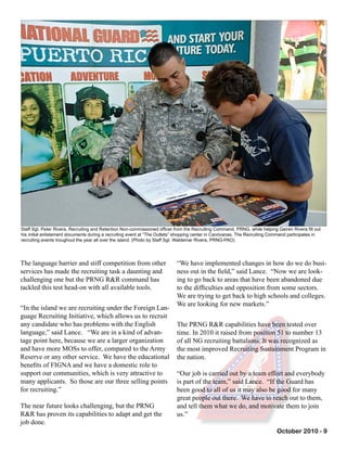 October 2010 - 9
The language barrier and stiff competition from other
services has made the recruiting task a daunting and
challenging one but the PRNG R&R command has
tackled this test head-on with all available tools.
“In the island we are recruiting under the Foreign Lan-
guage Recruiting Initiative, which allows us to recruit
any candidate who has problems with the English
language,” said Lance. “We are in a kind of advan-
tage point here, because we are a larger organization
and have more MOSs to offer, compared to the Army
Reserve or any other service. We have the educational
benefits of FIGNA and we have a domestic role to
support our communities, which is very attractive to
many applicants. So those are our three selling points
for recruiting.”
The near future looks challenging, but the PRNG
R&R has proven its capabilities to adapt and get the
job done.
Staff Sgt. Peter Rivera, Recruiting and Retention Non-commissioned officer from the Recruiting Command, PRNG, while helping Geiren Rivera fill out
his initial enlistement documents during a recruiting event at “The Outlets” shopping center in Canóvanas. The Recruiting Command participates in
recruiting events troughout the year all over the island. (Photo by Staff Sgt. Waldemar Rivera, PRNG-PAO)
“We have implemented changes in how do we do busi-
ness out in the field,” said Lance. “Now we are look-
ing to go back to areas that have been abandoned due
to the difficulties and opposition from some sectors.
We are trying to get back to high schools and colleges.
We are looking for new markets.”
The PRNG R&R capabilities have been tested over
time. In 2010 it raised from position 51 to number 13
of all NG recruiting battalions. It was recognized as
the most improved Recruiting Sustainment Program in
the nation.
“Our job is carried out by a team effort and everybody
is part of the team,” said Lance. “If the Guard has
been good to all of us it may also be good for many
great people out there. We have to reach out to them,
and tell them what we do, and motivate them to join
us.”
 