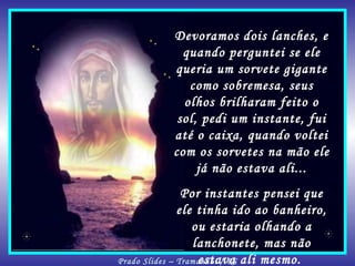 Devoramos dois lanches, e quando perguntei se ele queria um sorvete gigante como sobremesa, seus olhos brilharam feito o sol, pedi um instante, fui até o caixa, quando voltei com os sorvetes na mão ele já não estava ali... Por instantes pensei que ele tinha ido ao banheiro, ou estaria olhando a lanchonete, mas não estava ali mesmo.  