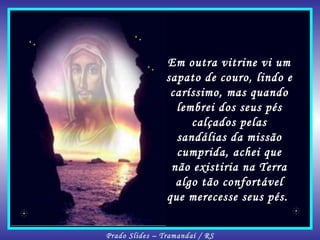 Em outra vitrine vi um sapato de couro, lindo e caríssimo, mas quando lembrei dos seus pés calçados pelas sandálias da missão cumprida, achei que não existiria na Terra algo tão confortável que merecesse seus pés.  