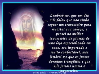Lembrei-me, que um dia Ele falou que não tinha sequer um travesseiro para recostar sua cabeça, e pensei no melhor travesseiro de plumas de uma loja especializada em sono, era importado e muito confortável, mas lembrei-me que os justos dormiam tranqüilos e que Ele jamais usaria o travesseiro.  