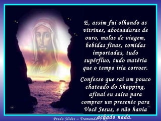 E, assim fui olhando as vitrines, abotoaduras de ouro, malas de viagem, bebidas finas, comidas importadas, tudo supérfluo, tudo matéria que o tempo iria corroer. Confesso que sai um pouco chateado do Shopping, afinal eu saíra para comprar um presente para Você Jesus, e não havia achado nada.  