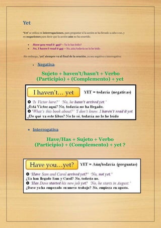 Yet
‘Yet’ se utiliza en interrogaciones, para preguntar si la acción se ha llevado a cabo o no, y
en negaciones para decir que la acción aún no ha ocurrido.
 Have you read it yet? – Ya lo has leído?
 No, I haven’t read it yet – No, aún/todavía no lo he leído
Sin embargo, ‘yet’ siempre va al final de la oración, ya sea negativa o interrogativa:
 Negativa:
Sujeto + haven’t/hasn’t + Verbo
(Participio) + (Complemento) + yet
 Interrogativa
Have/Has + Sujeto + Verbo
(Participio) + (Complemento) + yet ?
 