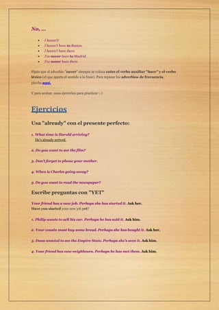 No, …
 I haven’t!
 I haven’t been to Boston.
 I haven’t been there.
 I’ve never been to Madrid.
 I’ve never been there.
Fíjate que el adverbio "never" siempre se coloca entre el verbo auxiliar "have" y el verbo
léxico (el que aporta el sentido a la frase). Para repasar los adverbios de frecuencia,
pincha aquí.
Y para acabar, unos ejercicios para practicar ;-)
Ejercicios
Usa "already" con el presente perfecto:
1. What time is Harold arriving?
He’s already arrived.
2. Do you want to see the film?
3. Don’t forget to phone your mother.
4. When is Charles going away?
5. Do you want to read the newspaper?
Escribe preguntas con "YET"
Your friend has a new job. Perhaps she has started it. Ask her.
Have you started your new job yet?
1. Philip wants to sell his car. Perhaps he has sold it. Ask him.
2. Your cousin must buy some bread. Perhaps she has bought it. Ask her.
3. Dana wanted to see the Empire State. Perhaps she’s seen it. Ask him.
4. Your friend has new neighbours. Perhaps he has met them. Ask him.
 