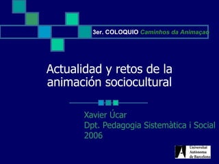 Actualidad y retos de la animación sociocultural Xavier Úcar Dpt. Pedagogia Sistemàtica i Social 2006 3er. COLOQUIO  Caminhos da Animaçao 