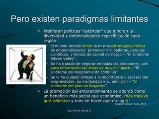 Pero existen paradigmas limitantes
Proliferan políticas “estándar” que ignoran la
diversidad y potencialidades específicas de cada
región:
– El mundo decidió imitar la misma estrategia genérica
de emprendimiento: promover incubadoras, parques
científicos, y fondos de capital de riesgo – “El síndrome
Silicon Valley”.
– Se ha tratado de mejorar en todas las direcciones, con
poca información las áreas de mayor impacto. “El
síndrome del mejoramiento continuo”
– Se le ha quitado énfasis a la importancia y escasez del
emprendedor, su mentalidad y su ambición – “El
síndrome del plan de Negocios”.
La promoción del emprendimiento se abordó como
un beneficio más social que económico, más masivo
que selectivo y más en hacer que en lograr.
Eduardo Salazar Yusti, 2010
Ing. Dennis García O.
 