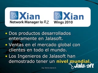• Dos productos desarrollados
enteramente en Jalasoft.
• Ventas en el mercado global con
clientes en todo el mundo.
• Los Ingenieros de Jalasoft han
demostrado tener un nivel mundial.
Ing. Dennis García O.
 